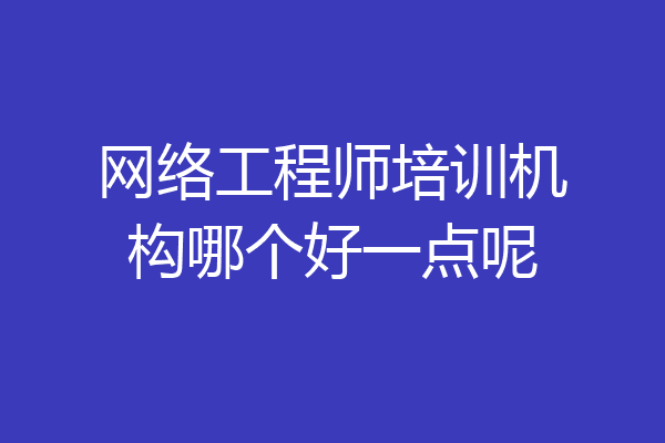 网络工程师培训机构哪个好一点呢