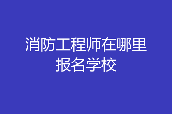 消防工程师在哪里报名学校