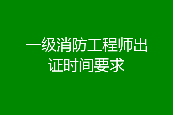 一级消防工程师出证时间要求
