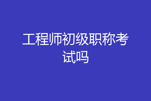工程师初级职称考试吗