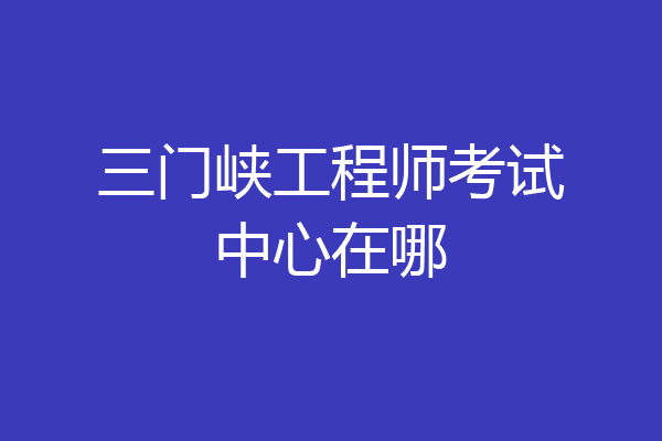 三门峡工程师考试中心在哪