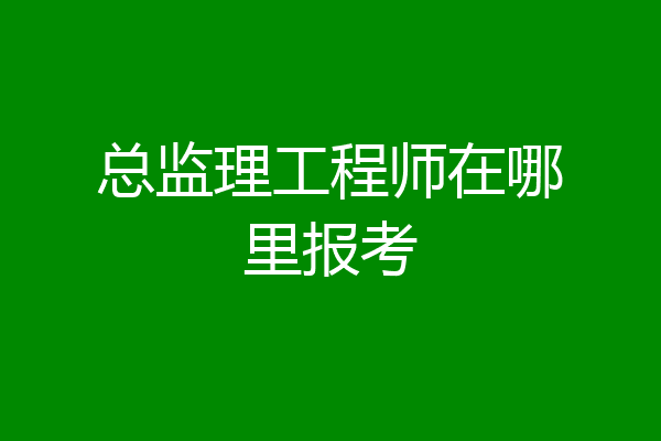 总监理工程师在哪里报考