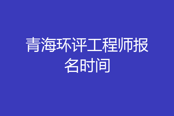 青海环评工程师报名时间
