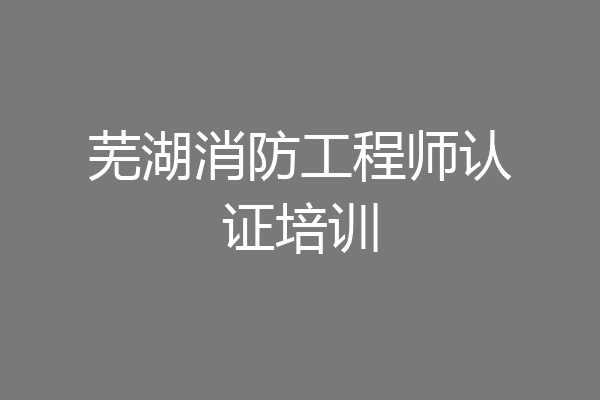 芜湖消防工程师认证培训