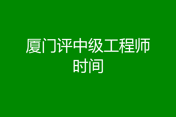 厦门评中级工程师时间