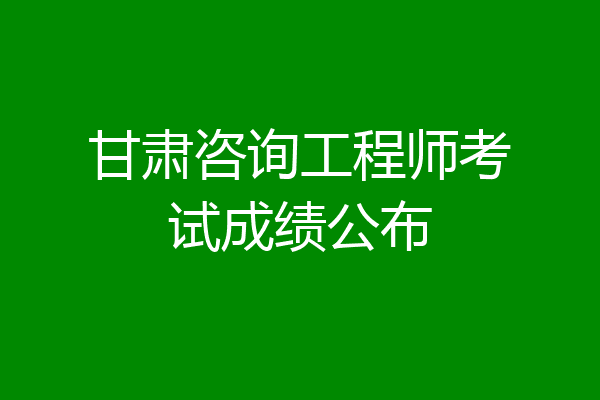 甘肃咨询工程师考试成绩公布
