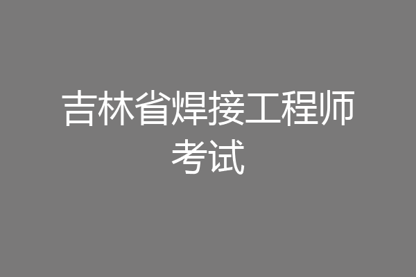 吉林省焊接工程师考试
