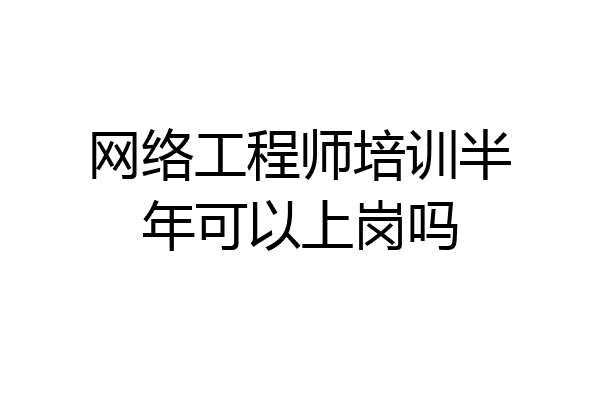 网络工程师培训半年可以上岗吗