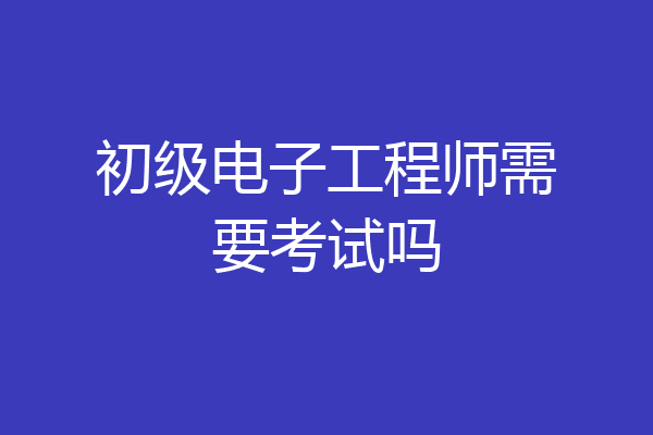 初级电子工程师需要考试吗
