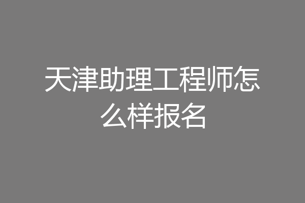 天津助理工程师怎么样报名