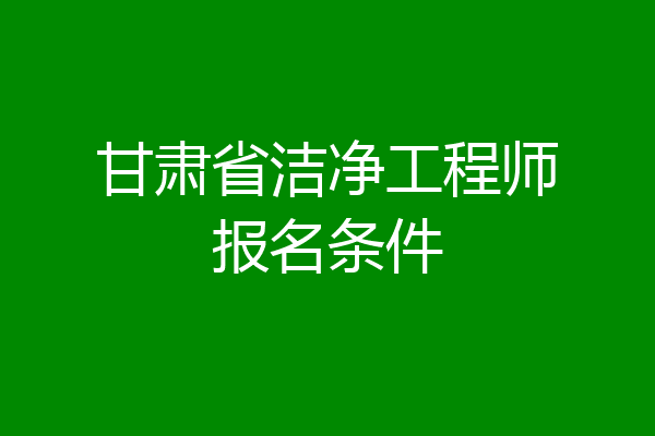 甘肃省洁净工程师报名条件