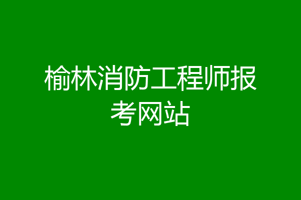 榆林消防工程师报考网站