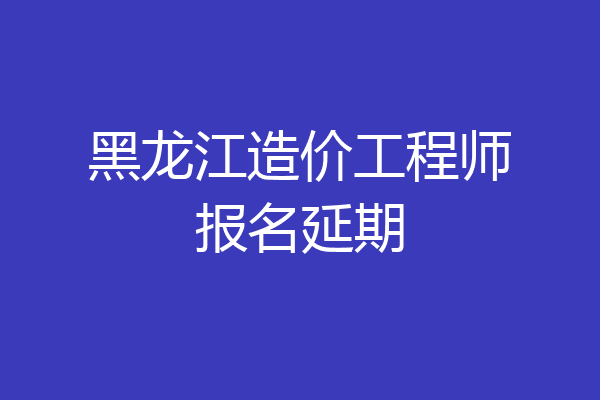 黑龙江造价工程师报名延期