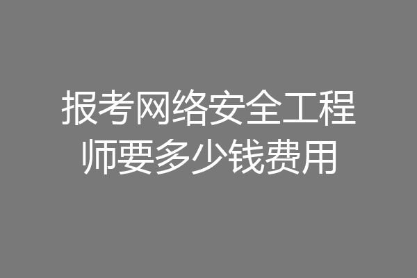 报考网络安全工程师要多少钱费用