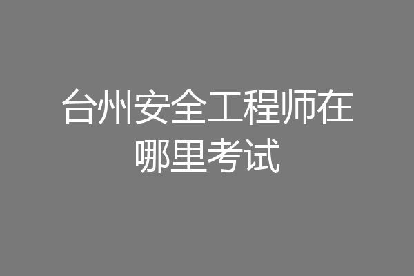 台州安全工程师在哪里考试