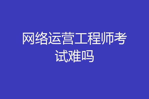网络运营工程师考试难吗