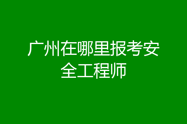 广州在哪里报考安全工程师