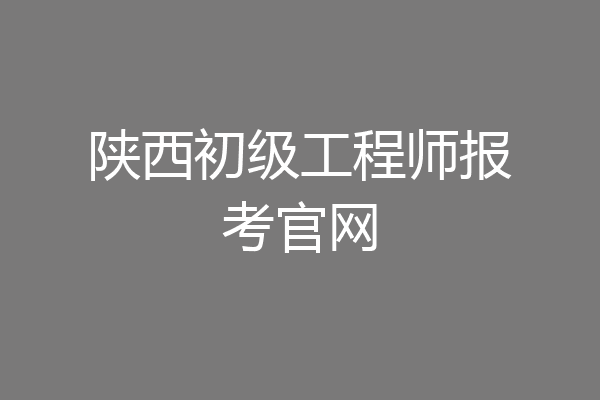 陕西初级工程师报考官网