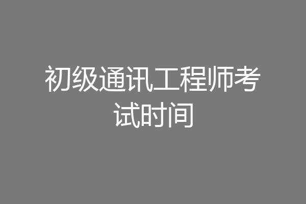初级通讯工程师考试时间