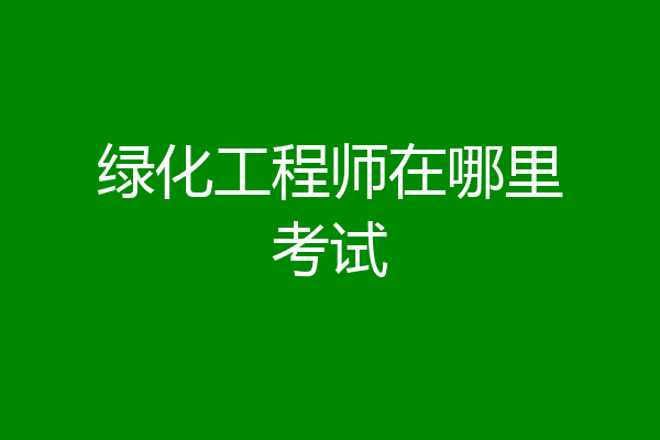 绿化工程师在哪里考试