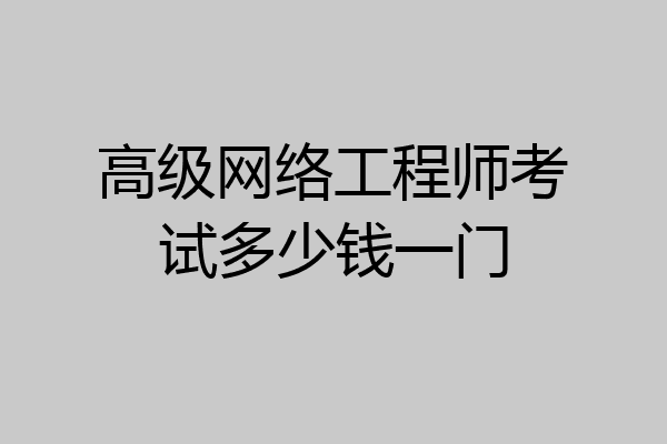 高级网络工程师考试多少钱一门