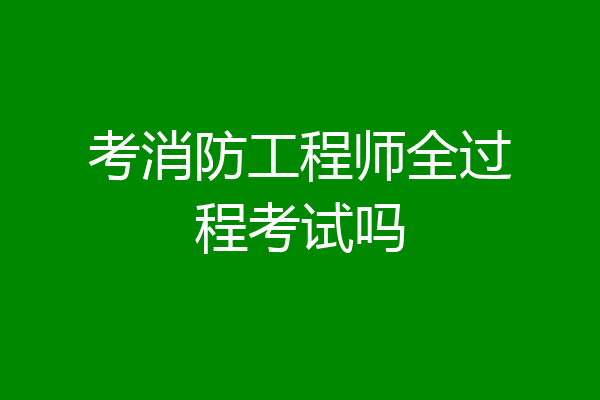 考消防工程师全过程考试吗