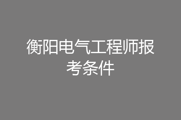 衡阳电气工程师报考条件