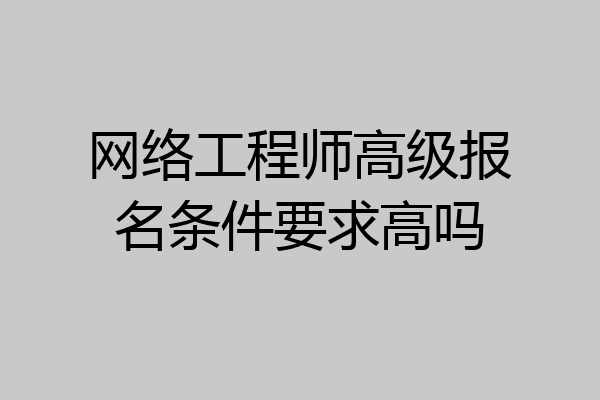 网络工程师高级报名条件要求高吗