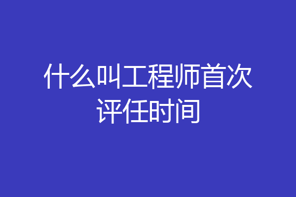什么叫工程师首次评任时间