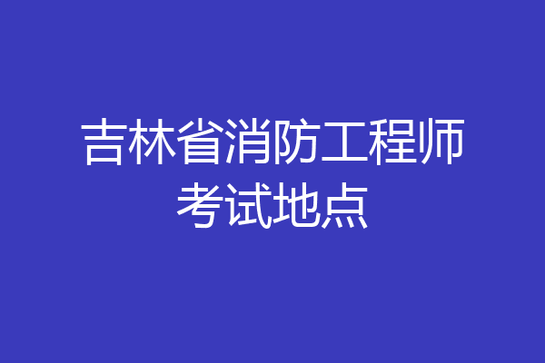 吉林省消防工程师考试地点