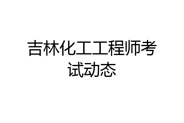 吉林化工工程师考试动态