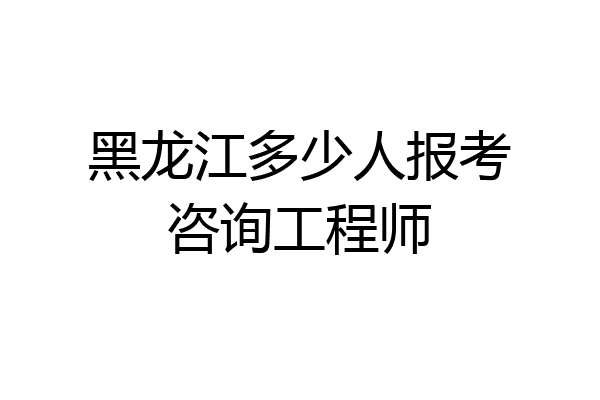 黑龙江多少人报考咨询工程师