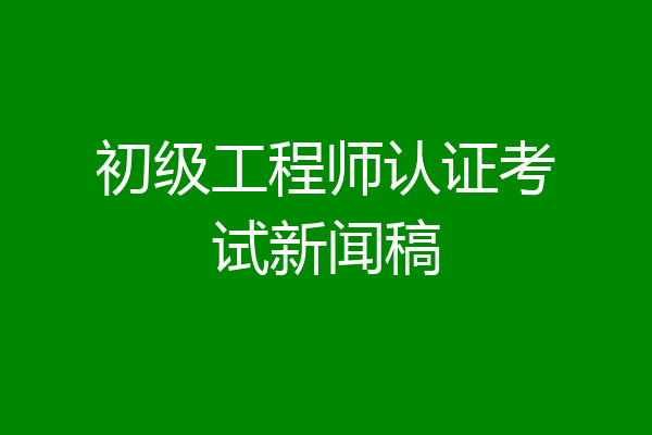 初级工程师认证考试新闻稿