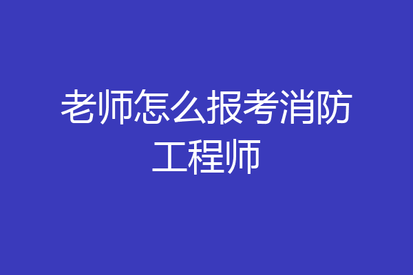 老师怎么报考消防工程师