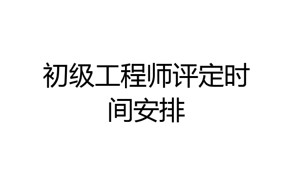 初级工程师评定时间安排