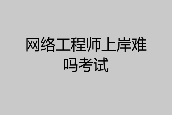 网络工程师上岸难吗考试