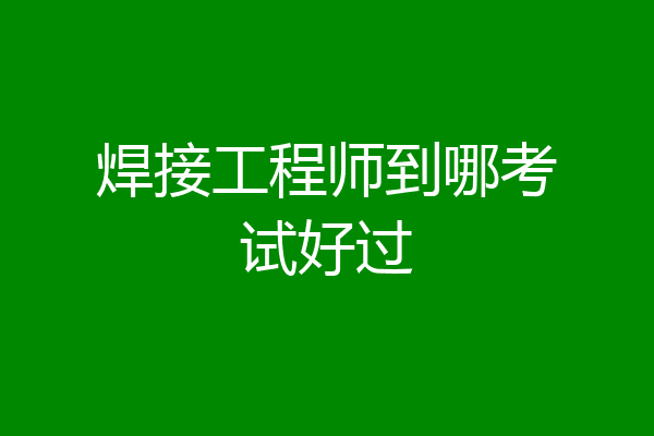 焊接工程师到哪考试好过