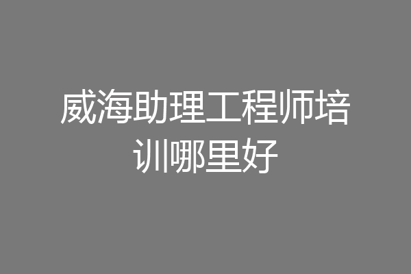 威海助理工程师培训哪里好