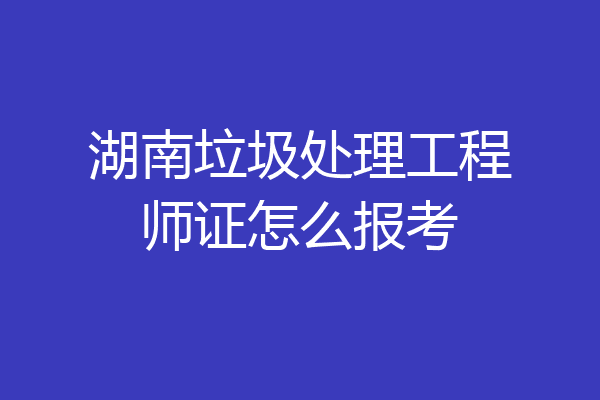 湖南垃圾处理工程师证怎么报考