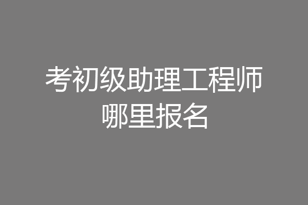 考初级助理工程师哪里报名