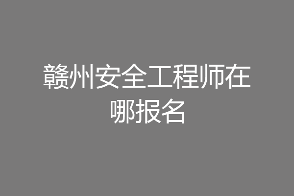 赣州安全工程师在哪报名