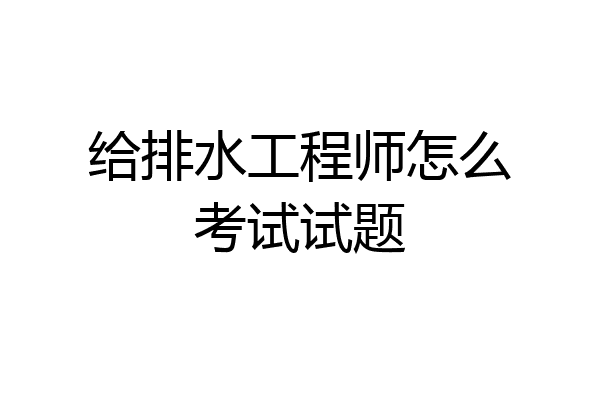 给排水工程师怎么考试试题