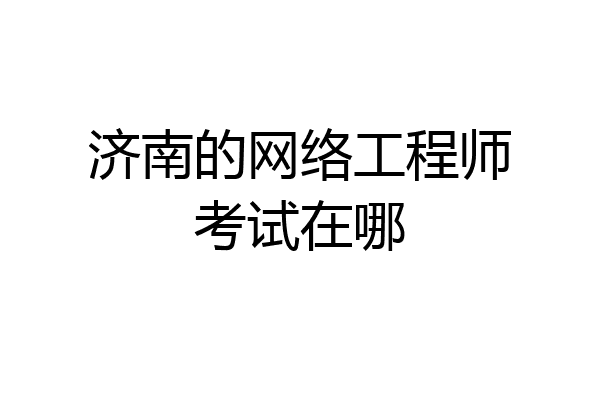 济南的网络工程师考试在哪