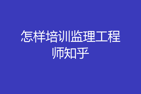 怎样培训监理工程师知乎