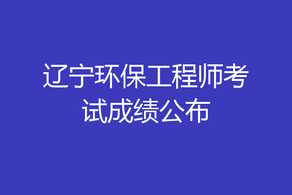 辽宁环保工程师考试成绩公布