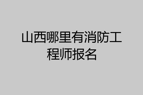 山西哪里有消防工程师报名