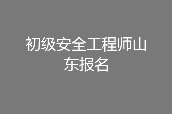 初级安全工程师山东报名