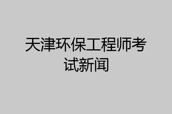 天津环保工程师考试新闻