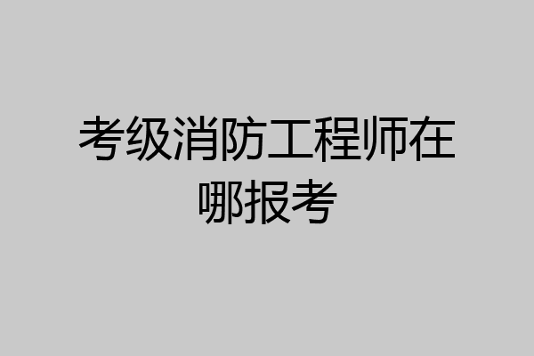 考级消防工程师在哪报考