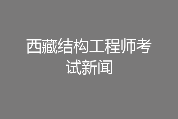 西藏结构工程师考试新闻